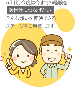 60代、今度は今までの経験を[次世代につなげたい]そんな想いを反映できるステージをご用意します。