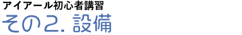 アイアール初心者講習その2.設備