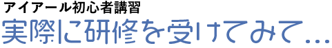 アイアール初心者講習 実際に研修を受けてみて...